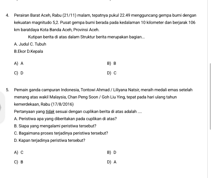 Perairan Barat Aceh, Rabu (21/11) malam, tepatnya pukul 22.49 mengguncang gempa bumi dengan
kekuatan magnitudo 5, 2. Pusat gempa bumi berada pada kedalaman 10 kilometer dan berjarak 106
km baratdaya Kota Banda Aceh, Provinsi Aceh.
Kutipan berita di atas dalam Struktur berita merupakan bagian...
A. Judul C. Tubuh
B.Ekor D.Kepala
A) A B) B
C) D D) C
5. Pemain ganda campuran Indonesia, Tontowi Ahmad / Liliyana Natsir, meraih medali emas setelah
menang atas wakil Malaysia, Chan Peng Soon / Goh Liu Ying, tepat pada hari ulang tahun
kemerdekaan, Rabu (17/8/2016)
Pertanyaan yang tidak sesuai dengan cuplikan berita di atas adalah ....
A. Peristiwa apa yang diberitakan pada cuplikan di atas?
B. Siapa yang mengalami peristiwa tersebut?
C. Bagaimana proses terjadinya peristiwa tersebut?
D. Kapan terjadinya peristiwa tersebut?
A) C B) D
C) B D) A