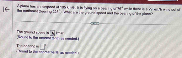 A plane has an airspeed of 105 km/h. It is flying on a bearing of 76° while there is a 29 km/h wind out of 
the northeast (bearing 225°). What are the ground speed and the bearing of the plane? 
The ground speed is A km/h. 
(Round to the nearest tenth as needed.) 
The bearing is □°. 
(Round to the nearest tenth as needed.)