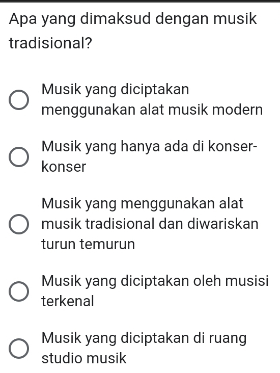 Apa yang dimaksud dengan musik
tradisional?
Musik yang diciptakan
menggunakan alat musik modern
Musik yang hanya ada di konser-
konser
Musik yang menggunakan alat
musik tradisional dan diwariskan
turun temurun
Musik yang diciptakan oleh musisi
terkenal
Musik yang diciptakan di ruang
studio musik