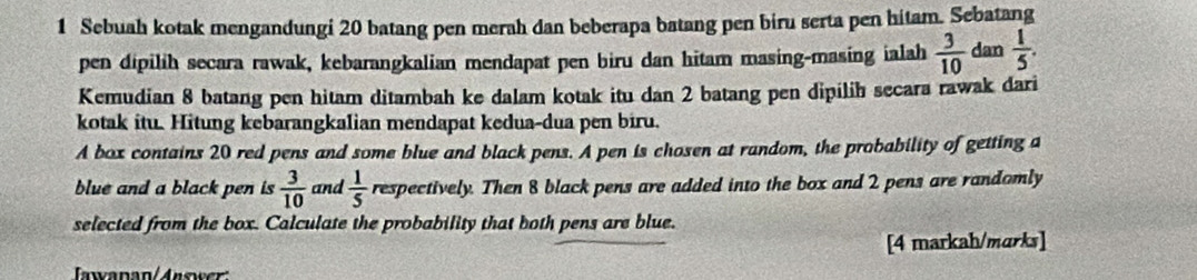 Sebuah kotak mengandungi 20 batang pen merah dan beberapa batang pen biru serta pen hitam. Sebatang 
pen dipilih secara rawak, kebarangkalian mendapat pen biru dan hitam masing-masing ialah  3/10  dan  1/5 . 
Kemudian 8 batang pen hitam ditambah ke dalam kotak itu dan 2 batang pen dipilih secara rawak dari 
kotak itu. Hitung kebarangkalian mendapat kedua-dua pen biru. 
A box contains 20 red pens and some blue and black pens. A pen is chosen at random, the probability of getting a 
blue and a black pen is  3/10  and  1/5  respectively. Then 8 black pens are added into the box and 2 pens are randomly 
selected from the box. Calculate the probability that both pens are blue. 
[4 markah/marks] 
awanan/Answer