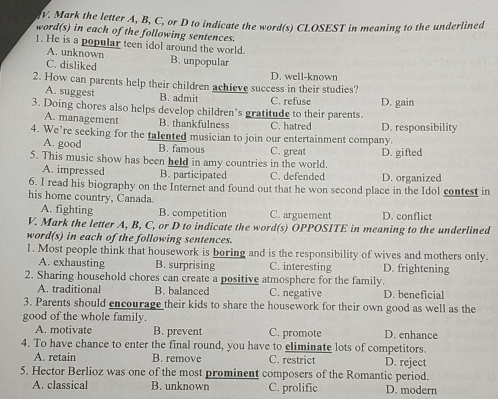 Mark the letter A, B, C, or D to indicate the word(s) CLOSEST in meaning to the underlined
word(s) in each of the following sentences.
1. He is a popular teen idol around the world.
A. unknown
C. disliked B. unpopular D. well-known
2. How can parents help their children achieve success in their studies?
A. suggest B. admit
3. Doing chores also helps develop children’s gratitude to their parents. C. refuse D. gain
A. management B. thankfulness C. hatred D. responsibility
4. We’re seeking for the talented musician to join our entertainment company.
A. good B. famous
5. This music show has been held in amy countries in the world. C. great D. gifted
A. impressed B. participated C. defended D. organized
6. I read his biography on the Internet and found out that he won second place in the Idol contest in
his home country, Canada
A. fighting B. competition C. arguement D. conflict
V. Mark the letter A, B, C, or D to indicate the word(s) OPPOSITE in meaning to the underlined
word(s) in each of the following sentences.
1. Most people think that housework is boring and is the responsibility of wives and mothers only.
A. exhausting B. surprising C. interesting D. frightening
2. Sharing household chores can create a positive atmosphere for the family.
A. traditional B. balanced C. negative D. beneficial
3. Parents should encourage their kids to share the housework for their own good as well as the
good of the whole family.
A. motivate B. prevent C. promote D. enhance
4. To have chance to enter the final round, you have to eliminate lots of competitors.
A. retain B. remove C. restrict D. reject
5. Hector Berlioz was one of the most prominent composers of the Romantic period.
A. classical B. unknown C. prolific D. modern