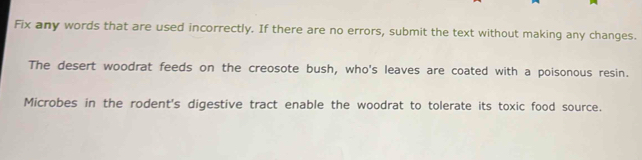 Fix any words that are used incorrectly. If there are no errors, submit the text without making any changes. 
The desert woodrat feeds on the creosote bush, who's leaves are coated with a poisonous resin. 
Microbes in the rodent's digestive tract enable the woodrat to tolerate its toxic food source.