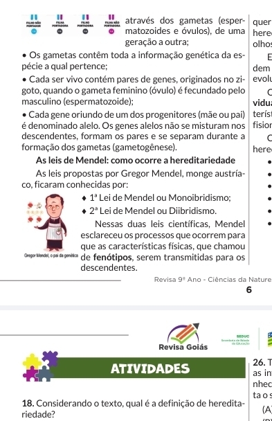 " "
18. 40 através dos gametas (esper
. . . matozoides e óvulos), de uma here quer
geração a outra; olho
Os gametas contêm toda a informação genética da es- -
pécie a qual pertence; dem
Cada ser vivo contém pares de genes, originados no zi- evol
goto, quando o gameta feminino (óvulo) é fecundado pelo C
masculino (espermatozoide); vidu.
Cada gene oriundo de um dos progenitores (mãe ou pai) terís
é denominado alelo. Os genes alelos não se misturam nos fisior
descendentes, formam os pares e se separam durante a C
formação dos gametas (gametogênese). here
As leis de Mendel: como ocorre a hereditariedade
As leis propostas por Gregor Mendel, monge austría-
co, ficaram conhecidas por:
1^a Lei de Mendel ou Monoibridismo;
2^a Lei de Mendel ou Diibridismo.
Nessas duas leis científicas, Mendel
esclareceu os processos que ocorrem para
que as características físicas, que chamou
Gregor Mendel, o pai da genética * de fenótipos, serem transmitidas para os
descendentes.
Revisa 9° Ano - Ciências da Nature
6
SEDUC
Revisa Goiás
ATIVIDADES 26. T
as in
nhec
ta o s
18. Considerando o texto, qual é a definição de heredita- (A
riedade?