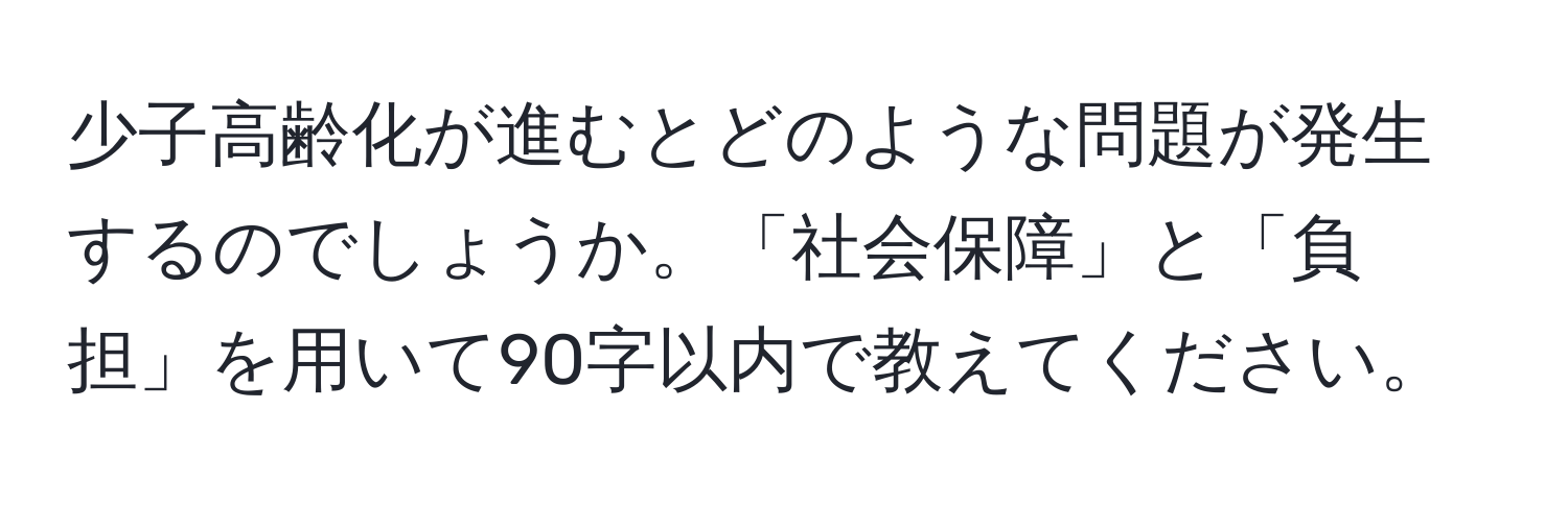 少子高齢化が進むとどのような問題が発生するのでしょうか。「社会保障」と「負担」を用いて90字以内で教えてください。