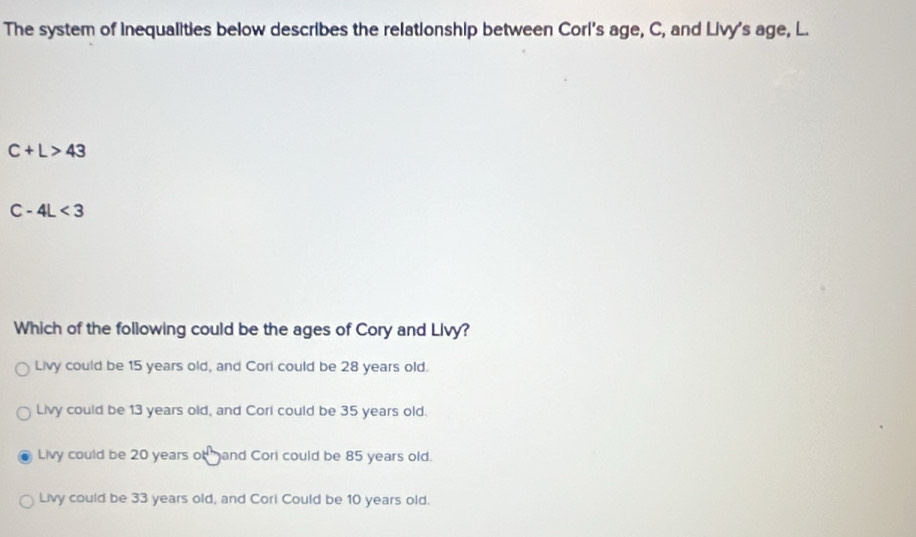 The system of Inequalities below describes the relationship between Corl's age, C, and Livy's age, L.
C+L>43
C-4L<3</tex> 
Which of the following could be the ages of Cory and Livy?
Livy could be 15 years old, and Cori could be 28 years old.
Livy could be 13 years old, and Corl could be 35 years old.
Livy could be 20 years of gand Corl could be 85 years old.
Livy could be 33 years old, and Corl Could be 10 years old.