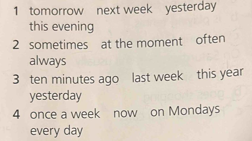 tomorrow next week yesterday 
this evening 
2 sometimes at the moment often 
always 
3 ten minutes ago last week this year
yesterday 
4 once a week now on Mondays 
every day