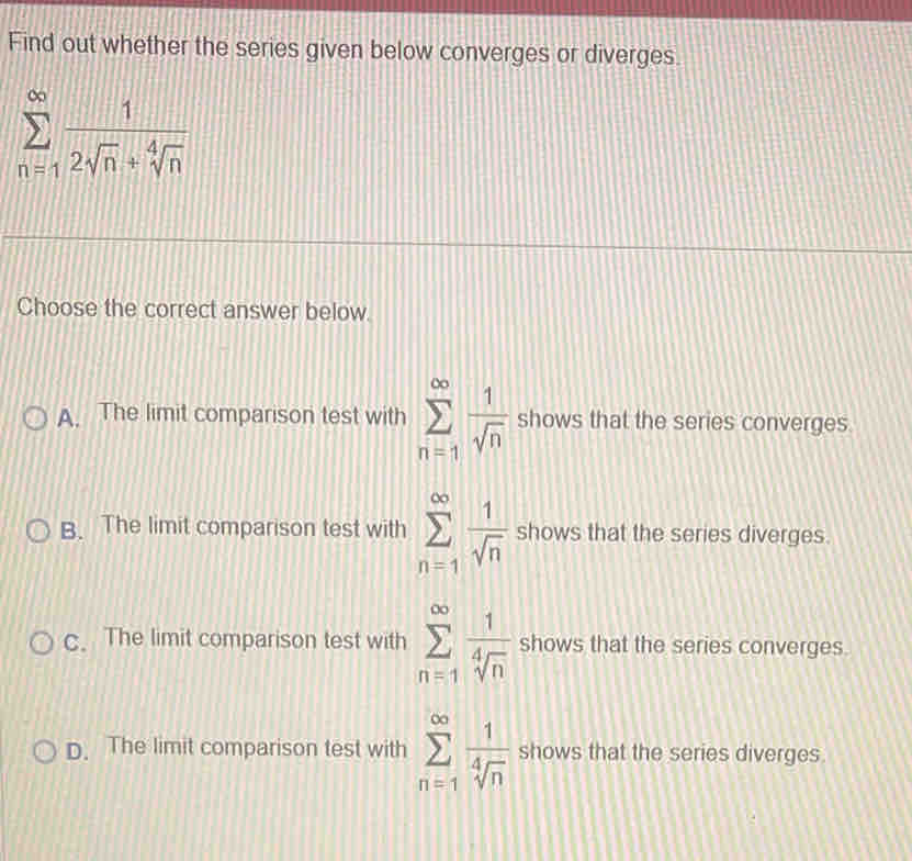 Find out whether the series given below converges or diverges.
sumlimits _(n=1)^(∈fty) 1/2sqrt(n)+sqrt[4](n) 
Choose the correct answer below.
A. The limit comparison test with sumlimits _(n=1)^(∈fty) 1/sqrt(n)  shows that the series converges.
B. The limit comparison test with sumlimits _(n=1)^(∈fty) 1/sqrt(n)  shows that the series diverges.
c. The limit comparison test with sumlimits _(n=1)^(∈fty) 1/sqrt[4](n)  shows that the series converges.
D. The limit comparison test with sumlimits _(n=1)^(∈fty) 1/sqrt[4](n)  shows that the series diverges.