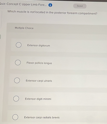 Concept C Upper Limb Fore... Saved
Which muscle is not located in the posterior forearm compartment?
Multiple Choice
Extensor digitorum
Flexor pollicis longus
Extensor carpi ulnaris
Extensor digiti minimi
Extensor carpi radialis brevis