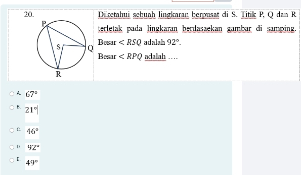 Diketahui sebuah lingkaran berpusat di S. Titik P, Q dan R
terletak pada lingkaran berdasaekan gambar di samping.
Besar adalah 92°. 
Besar ∠ RPQ adalah …
A. 67°
B. 21°|
C. 46°
D. 92°
E. 49°