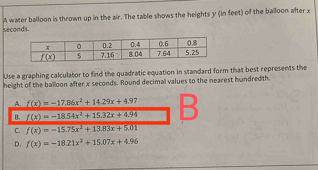 A water balloon is thrown up in the air. The table shows the heights y (in feet) of the balloon after x
seconds. 
Use a graphing calculator to find the quadratic equation in standard form that best represents the 
height of the balloon after x seconds. Round decimal values to the nearest hundredth. 
A. f(x)=-17.86x^2+14.29x+4.97
B. f(x)=-18.54x^2+15.32x+4.94
B 
C. f(x)=-15.75x^2+13.83x+5.01
D. f(x)=-18.21x^2+15.07x+4.96
Table 1: []