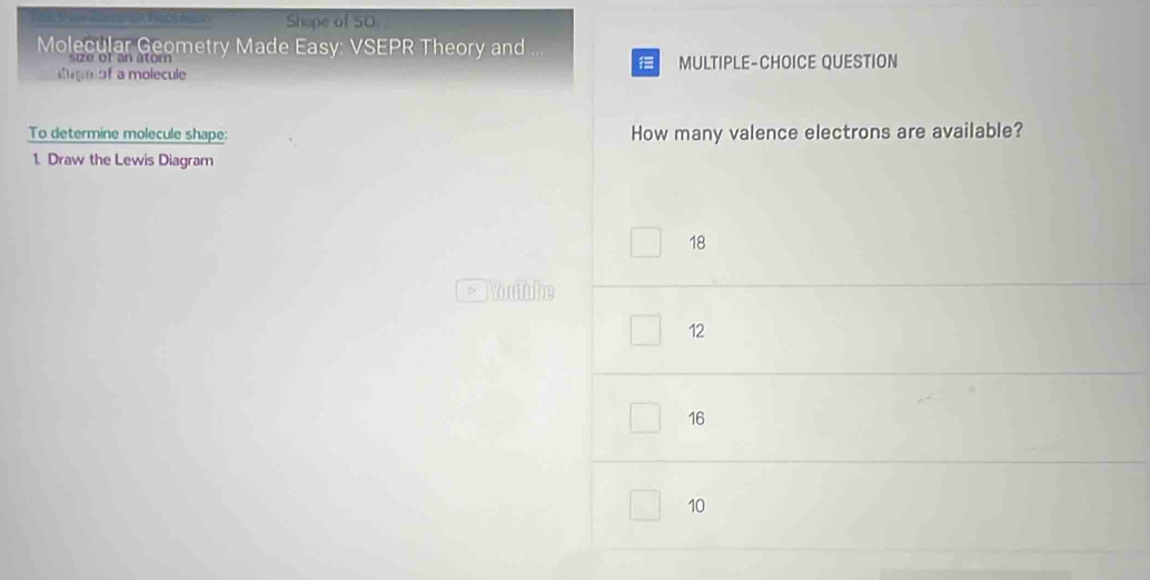 Shope of 50
Molecular Geometry Made Easy: VSEPR Theory and
i e o f an atom 

of a molecule MULTIPLE-CHOICE QUESTION
To determine molecule shape: How many valence electrons are available?
1. Draw the Lewis Diagram
18
Youlube
12
16
10