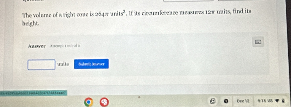 The volume of a right cone is 264π units^3. If its circumference measures 12π units, find its 
height. 
Answer Attempt 1 out of 2 
units Submit Answer 
C 4 2 2 64 76 3466 n a a 0 7
Dec 12 9:15 US