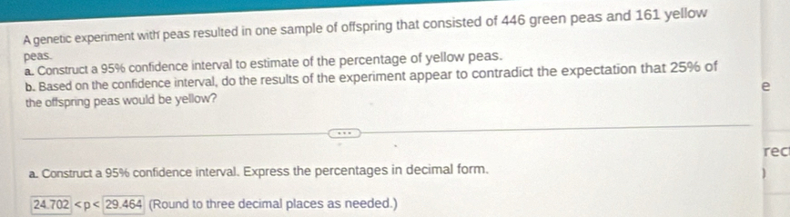 A genetic experiment with peas resulted in one sample of offspring that consisted of 446 green peas and 161 yellow 
peas. 
a. Construct a 95% confidence interval to estimate of the percentage of yellow peas. 
b. Based on the confidence interval, do the results of the experiment appear to contradict the expectation that 25% of 
e 
the offspring peas would be yellow? 
rec 
a. Construct a 95% confidence interval. Express the percentages in decimal form.
24.702 (Round to three decimal places as needed.)