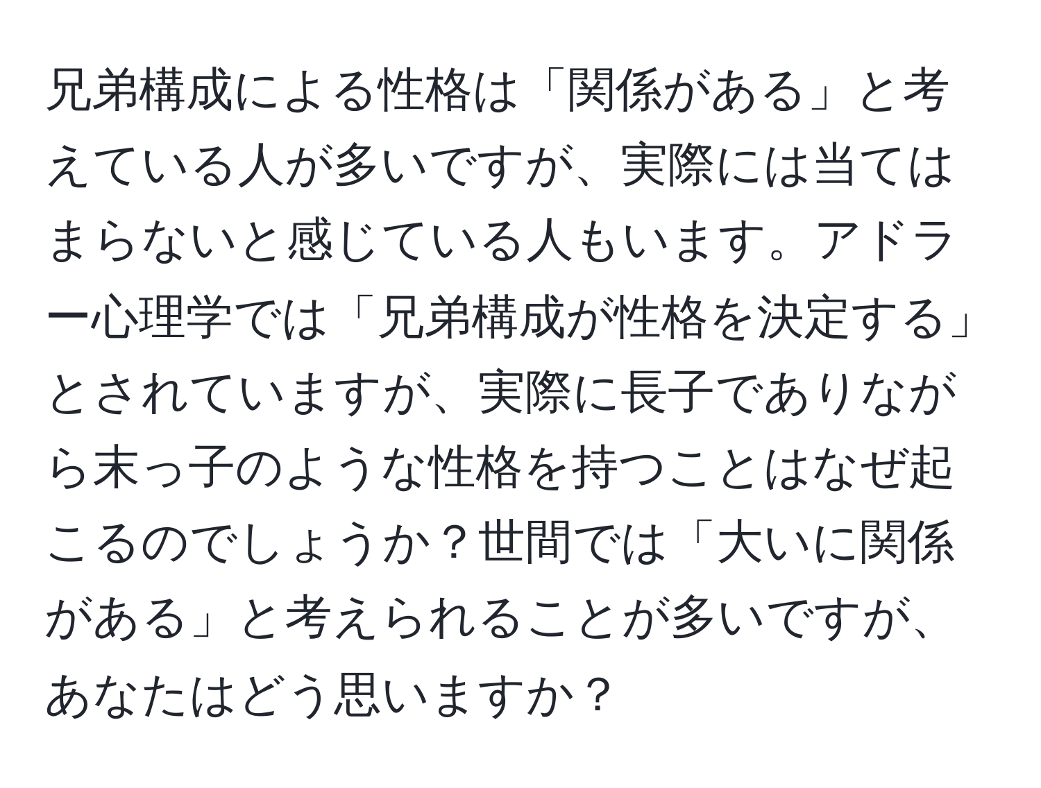 兄弟構成による性格は「関係がある」と考えている人が多いですが、実際には当てはまらないと感じている人もいます。アドラー心理学では「兄弟構成が性格を決定する」とされていますが、実際に長子でありながら末っ子のような性格を持つことはなぜ起こるのでしょうか？世間では「大いに関係がある」と考えられることが多いですが、あなたはどう思いますか？