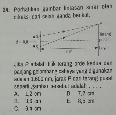 Perhatikan gambar lintasan sinar oleh
difraksi dari celah ganda berikut.
P
A S_1
∠ 
Terang
d=0,8mm
pusat
S_1 Layar
3 m
Jika P adalah titik terang orde kedua dan
panjang gelombang cahaya yang digunakan
adalah 1.600 nm, jarak P dari terang pusat
seperti gambar tersebut adalah . . . .
A. 1,2 cm D. 7,2 cm
B. 3,6 cm E. 8,5 cm
C. 6,4 cm