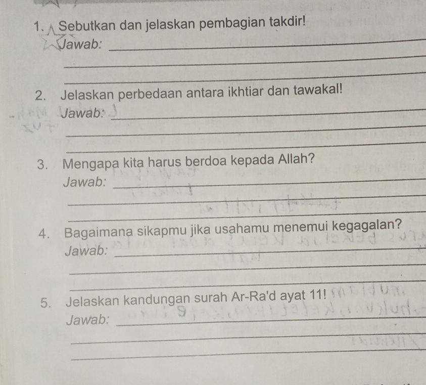 Sebutkan dan jelaskan pembagian takdir! 
_ 
_ 
Jawab: 
_ 
2. Jelaskan perbedaan antara ikhtiar dan tawakal! 
Jawab: 
_ 
_ 
_ 
3. Mengapa kita harus berdoa kepada Allah? 
Jawab: 
_ 
_ 
_ 
4. Bagaimana sikapmu jika usahamu menemui kegagalan? 
Jawab: 
_ 
_ 
_ 
5. Jelaskan kandungan surah Ar-Ra'd ayat 11! 
Jawab: 
_ 
_ 
_