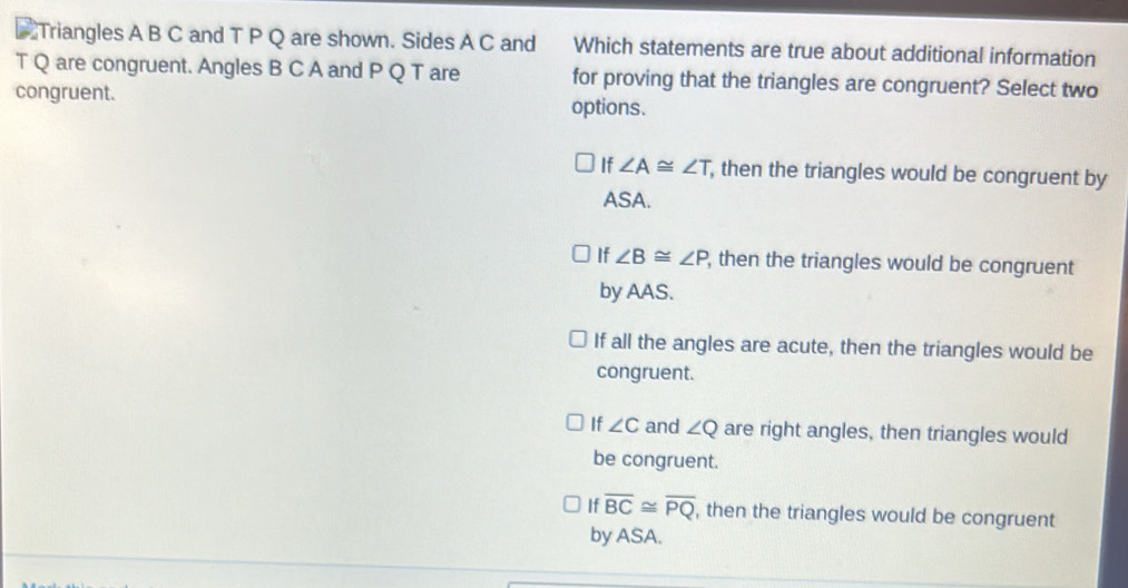 Triangles A B C and T P Q are shown. Sides A C and Which statements are true about additional information
T Q are congruent. Angles B C A and P Q T are for proving that the triangles are congruent? Select two
congruent. options.
If ∠ A≌ ∠ T , then the triangles would be congruent by
ASA.
If ∠ B≌ ∠ P , then the triangles would be congruent
by AAS.
If all the angles are acute, then the triangles would be
congruent.
If ∠ C and ∠ Q are right angles, then triangles would
be congruent.
If overline BC≌ overline PQ , then the triangles would be congruent
by ASA.