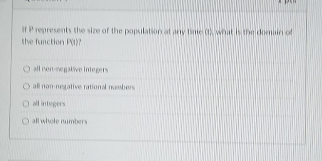 If P represents the size of the population at any time (t), what is the domain of
the function P(t) P
all non-negative integers
all non-negative rational numbers
all integers
all whole numbers