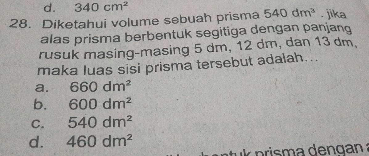 d. 340cm^2
28. Diketahui volume sebuah prisma 540dm^3. jika
alas prisma berbentuk segitiga dengan panjang
rusuk masing-masing 5 dm, 12 dm, dan 13 dm,
maka luas sisi prisma tersebut adalah...
a. 660dm^2
b. 600dm^2
C. 540dm^2
d. 460dm^2