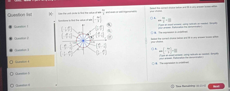 Question list Use the unit circle to find the value of sin  4π /3  and even or odd trigonometric your choice. Select the correct choice below and fill in any answer boxes within
functions to find the value of sin (- 4π /3 ). A. sin  4x/3 =□
Question 1
(Type an exact answer, using radicals as needed. Simplify
your answer. Rationalize the denominator.)
Question 2 B. The expression is undefined.
your choise. Select the correct choice below and fill in any answer boxes within
Question 3 A. sin (- 4π /3 )=□
(Type an exact answer, using radicals as needed. Simplify
Question 4 your answer. Rationalize the denominator)
B. The expression is undefined.
Question 5
Question 6 Next
Time Remaining: (0:23:42