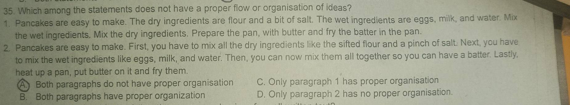 Which among the statements does not have a proper flow or organisation of ideas?
1. Pancakes are easy to make. The dry ingredients are flour and a bit of salt. The wet ingredients are eggs, milk, and water. Mix
the wet ingredients. Mix the dry ingredients. Prepare the pan, with butter and fry the batter in the pan.
2. Pancakes are easy to make. First, you have to mix all the dry ingredients like the sifted flour and a pinch of salt. Next, you have
to mix the wet ingredients like eggs, milk, and water. Then, you can now mix them all together so you can have a batter. Lastly,
heat up a pan, put butter on it and fry them.
A. Both paragraphs do not have proper organisation C. Only paragraph 1 has proper organisation
B. Both paragraphs have proper organization D. Only paragraph 2 has no proper organisation.