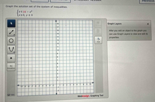 Graph the solution set of the system of inequalities.
beginarrayl y≤ 16-x^2 x≥ 0,y≥ 0endarray.
Graph Layers 
After you add an object to the graph you 
can use Graph Layers to view and edit its 
properties. 
' i' 
Salyta Nis 
Lê tê 
ing Tool