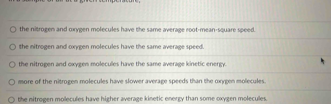 the nitrogen and oxygen molecules have the same average root-mean-square speed.
the nitrogen and oxygen molecules have the same average speed.
the nitrogen and oxygen molecules have the same average kinetic energy.
more of the nitrogen molecules have slower average speeds than the oxygen molecules.
the nitrogen molecules have higher average kinetic energy than some oxygen molecules.