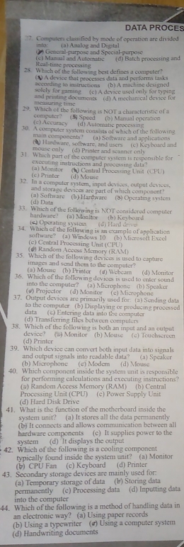 DATA PROCES
27. Computers classified by mode of operation are divided
into: (a) Amalog and Digital
( ) General-purpose and Special-purpose
Real-time processing (c) Manual and Automatic (d) Batch processing and
28. Which of the following best defines a computer?
according to instructions (*) A device that processes data and performs tasks
solely for gaming (c) A device used only for typing (b) A machine designed
measuring time and printing documents (d) A mechanical device for
29. Which of the following is NOT a characteristic of a
(b) Manual operation
computer? (5) Speed (c) Accuracy (d) Automatic processing
30. A computer system consists of which of the following
(a) Software and applications
main components? (6) Hardware, software, and users (c) Keyboard and
mouse only (d) Printer and scanner only
31. Which part of the computer system is responsible for
executing instructions and processing data?
(c) Priater (a) Monitor (b) Central Processing Unit (CPU)
(d) Mouse
32. In a computer system, input devices, output devices,
and storage devices are part of which component 
(d) Data (a) Software (b) Hardware (8) Operating system
33. Which of the following is NOT considered computer
(a) Monitor  (b) Kevboard
hardware? (e) Öperating system
34. Which of the following is an example of application (d) Hard drive
software? (a) Windows 10 (b) Microsoft Excel
(c) Ceatral Processing Unit (CPU)
(#) Random Access Memory (RAM)
35. Which of the following devices is used to capture
images and send them to the computer?
(a) Mouse (b) Printer (4) Webcam
36. Which of the following devices is used to enter sound (d) Monitor
into the computer? (a) Microphone (b) Speaker
(#) Projector (d) Monitor (c) Microphone
37. Output devices are primarily used for: (a) Sending data
to the computer (b) Displaying or producing processed
data (c) Entering data into the computer
(d) Transferring files between computers
38. Which of the following is both an input and an output
device?
(d) Printer (#) Monitor (b) Mouse (c) Touchscreen
39. Which device can convert both input data into signals
and output signals into readable data? (a) Speaker
(b) Microphone (c) Modem (d) Mouse
40. Which component inside the system unit is responsible
for performing calculations and executing instructions?
(#) Random Access Memory (RAM) (b) Central
Processing Unit (CPU)
(d) Hard Disk Drive (c) Power Supply Unit
41. What is the function of the motherboard inside the
system unit? (a) It stores all the data permanently
(b) It connects and allows communication between all
hardware components (c) It supplies power to the
system (d) It displays the output
42. Which of the following is a cooling component
typically found inside the system unit? (a) Monitor
(b) CPU Fan (c) Keyboard (d) Printer
43. Secondary storage devices are mainly used for:
(a) Temporary storage of data (b) Storing data
permanently (c) Processing data (d) Inputting data
into the computer
44. Which of the following is a method of handling data in
an electronic way? (a) Using paper records
(b) Using a typewriter () Using a computer system
(d) Handwriting documents