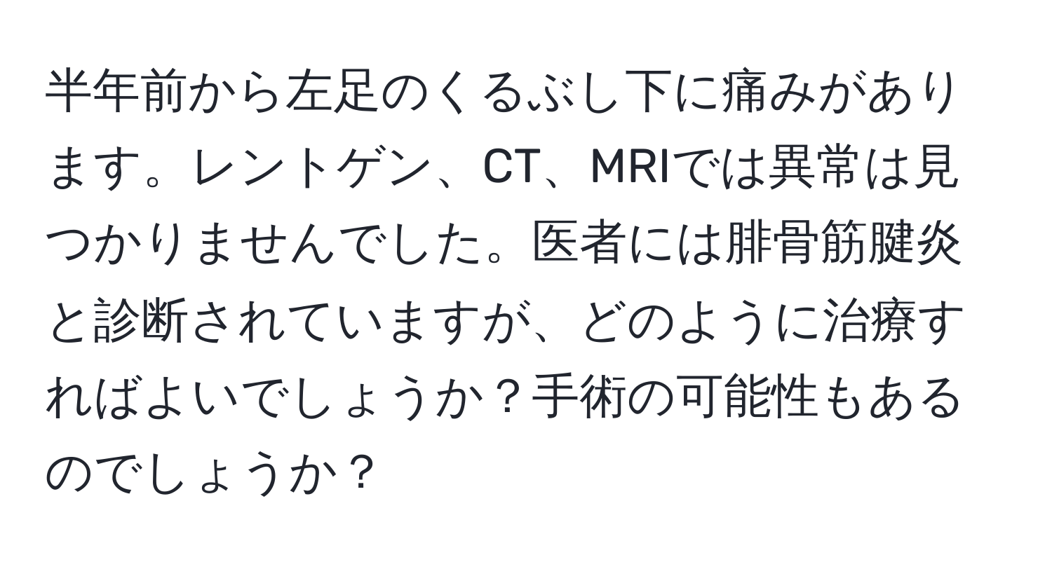 半年前から左足のくるぶし下に痛みがあります。レントゲン、CT、MRIでは異常は見つかりませんでした。医者には腓骨筋腱炎と診断されていますが、どのように治療すればよいでしょうか？手術の可能性もあるのでしょうか？