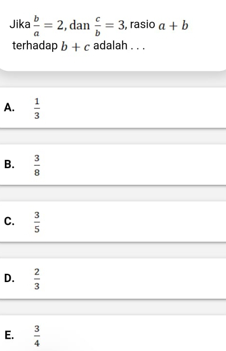 Jika  b/a =2 , dan  c/b =3, , rasio a+b
terhadap b+c adalah . . .
A.  1/3 
B.  3/8 
C.  3/5 
D.  2/3 
E.  3/4 