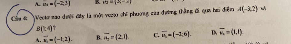 A. u_4=(-2;3) B. u_2=(3,-2)
Cầu 4: Vectơ nào dưới đây là một vectơ chỉ phương của đường thắng đi qua hai điễm A(-3;2) và
B(1;4) ?
A. vector u_1=(-1;2). B. overline u_2=(2;1). C. overline u_3=(-2;6). D. overline u_4=(1;1).