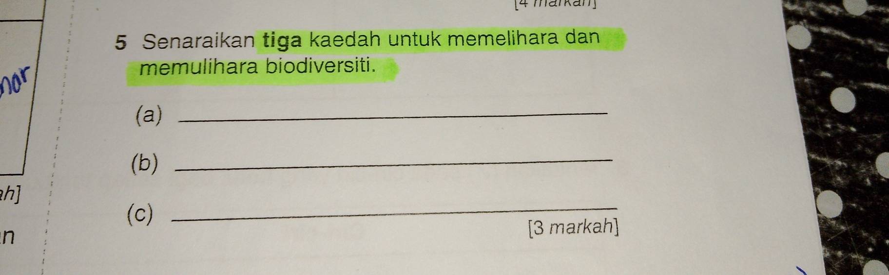 [4 markan] 
5 Senaraikan tiga kaedah untuk memelihara dan 
nor 
memulihara biodiversiti. 
(a)_ 
(b)_ 
h] 
(c) 
_ 
n [3 markah]