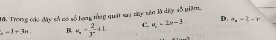 Trong các dãy số có số hạng tổng quát sau dãy nào là dãy số giảm.
C. u_n=2n-3.
D. u_n=2-3^n.
_n=1+3n.
B. u_n= 2/3^n +1.