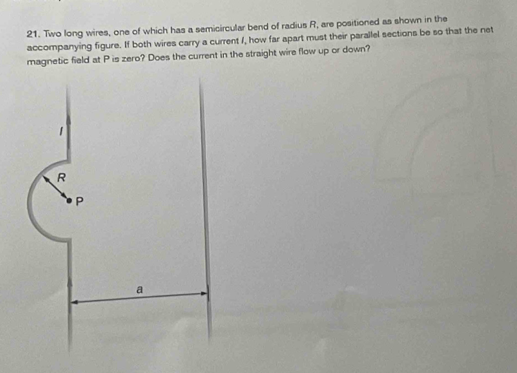 Two long wires, one of which has a semicircular bend of radius R, are positioned as shown in the 
accompanying figure. If both wires carry a current I, how far apart must their parallel sections be so that the net 
magnetic field at P is zero? Does the current in the straight wire flow up or down?
1
R
P
a