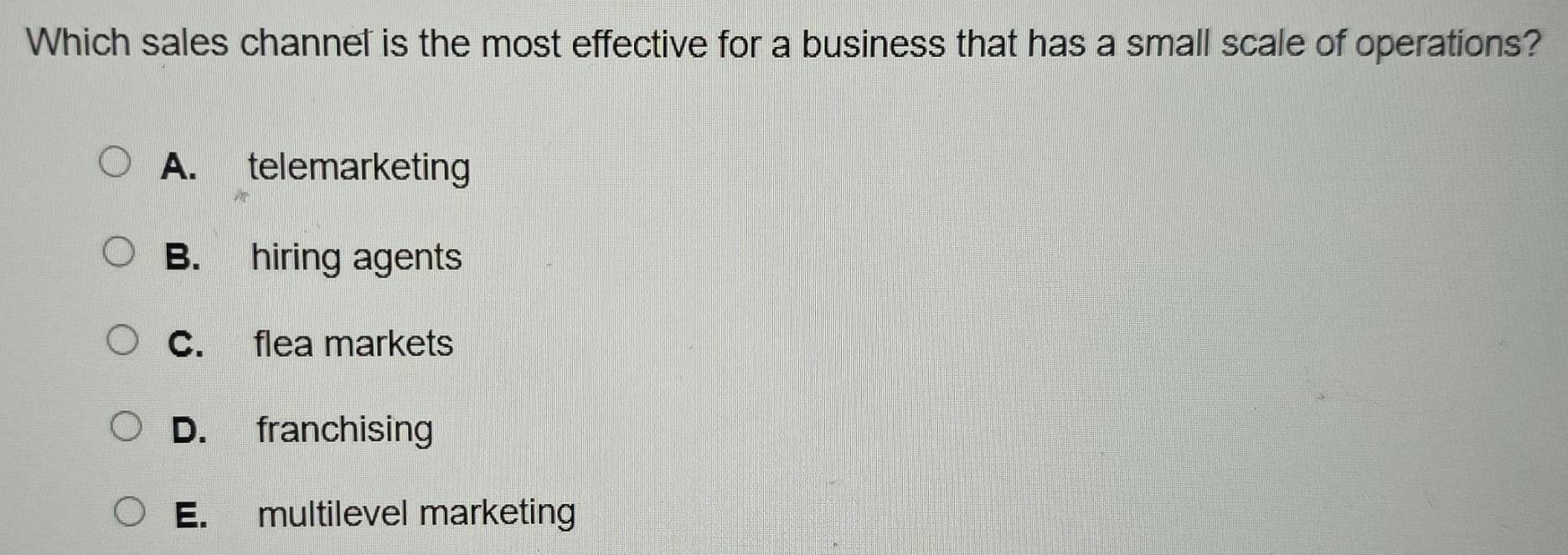 Which sales channel is the most effective for a business that has a small scale of operations?
A. telemarketing
B. hiring agents
C. flea markets
D. franchising
E. multilevel marketing