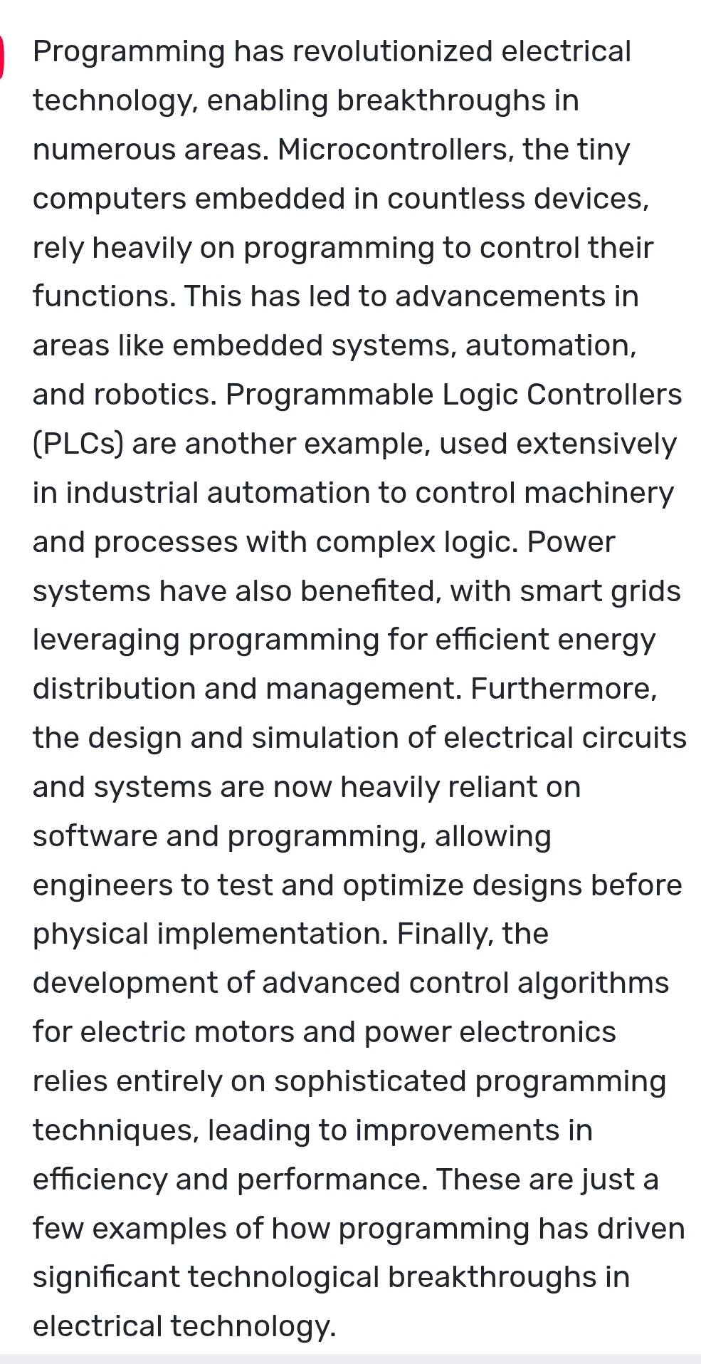 Programming has revolutionized electrical
technology, enabling breakthroughs in
numerous areas. Microcontrollers, the tiny
computers embedded in countless devices,
rely heavily on programming to control their
functions. This has led to advancements in
areas like embedded systems, automation,
and robotics. Programmable Logic Controllers
(PLCs) are another example, used extensively
in industrial automation to control machinery
and processes with complex logic. Power
systems have also benefited, with smart grids
leveraging programming for efficient energy
distribution and management. Furthermore,
the design and simulation of electrical circuits
and systems are now heavily reliant on
software and programming, allowing
engineers to test and optimize designs before
physical implementation. Finally, the
development of advanced control algorithms
for electric motors and power electronics
relies entirely on sophisticated programming
techniques, leading to improvements in
efficiency and performance. These are just a
few examples of how programming has driven
significant technological breakthroughs in
electrical technology.