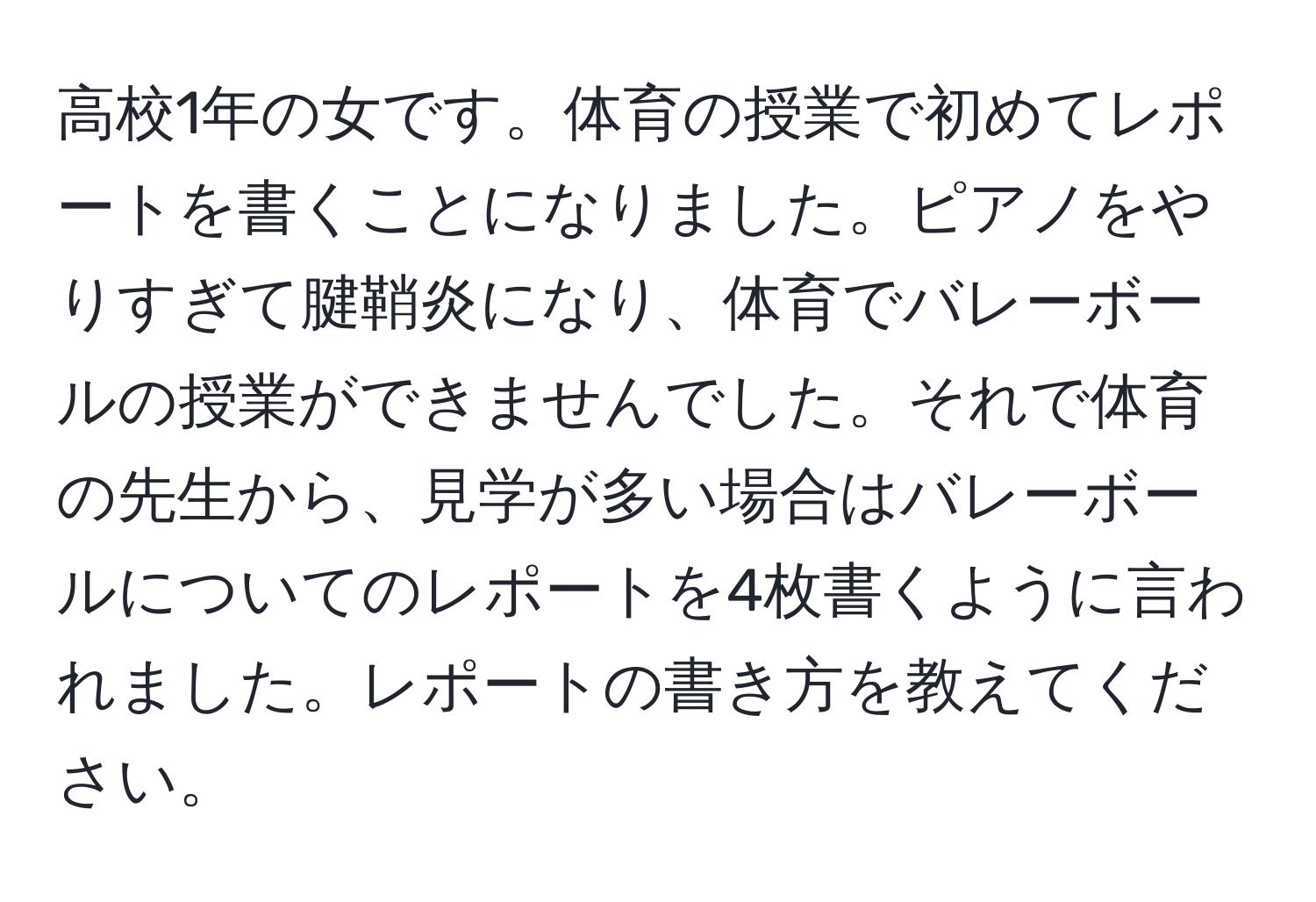 高校1年の女です。体育の授業で初めてレポートを書くことになりました。ピアノをやりすぎて腱鞘炎になり、体育でバレーボールの授業ができませんでした。それで体育の先生から、見学が多い場合はバレーボールについてのレポートを4枚書くように言われました。レポートの書き方を教えてください。