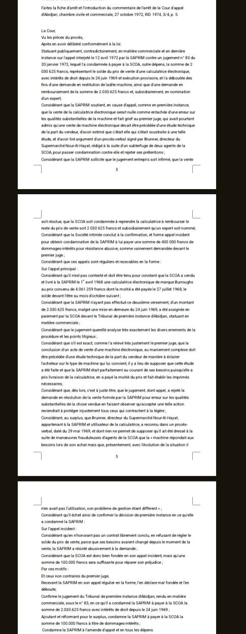 La Cour
Vu les pièces du procès
Après en avoir délibéré conformément à la loi
030 625 francs, représentant le solde du prix de vente d'une calculatrice électronique,
avec intérêts de droit depuis le 24 juin 1969 et exécution provisoire, et l'a déboutée des
fins d'une demande en restitution de ladite machine, ainsi que d'une demande en
remboursement de la somme de 2.030.625 francs et, subsidiairement, en nomination
d'un expert;
Considérant que la SAPRIM soutient, en cause d'appel, comme en première instance,
que la vente de la calculatrice électronique serait nulle comme entachée d'une erreur sur
les qualités substantielles de la machine et fait grief au premier juge, qui avait pourtant
admis qu'une vente de machine électronique devait être précédée d'une étude technique
de la part du vendeur, d'avoir estimé que c'était elle qui s'était soustraite à une telle
Considérant que la SAPRIM sollicite que le jugement entrepris soit infirmé, que la vente
Considérant que la Société intimée conclut à la confirmation, et forme appel incident
pour obtenir condamnation de la SAPRIM à lui payer une somme de 400 000 francs de
dommages-intérêts pour résistance abusive, somme vainement demandée devant le
premier juge
Considérant que ces appels sont réguliers et recevables en la forme :
au prix convenu de 4.061.259 francs dont la moitié a été payée le 27 juillet 1968, le
solde devant l'être au mois d'octobre suivant ;
Considérant que la SAPRIM n'ayant pas effectué ce deuxième versement, d'un montant
de 2.030.625 francs, malgré une mise en demeure du 24 juin 1969, a été assignée en
paiement par la SCOA devant le Tribunal de première instance d'Abidjan, statuant en
matière commercialle
procédure et les points litigieux 
être précédée d'une étude technique de la part du vendeur de manière à éclairer
l'acheteur sur le type de machine qui lui convient, il y a lieu de supposer que cette étude
pris livraison de la calculatrice, en a payé la moitié du prix et fait établir les imprimés
néces saires;
Considérant que, dès lors, c'est à juste titre, que le jugement, dont appel, a rejeté la
Considérant, au surplus, que Brunner, directeur du Supermarché Nour-Al-Hayat,
appartenant à la SAPRIM et utilisateur de la calculatrice, a reconnu dans un procès
verbal, daté du 29 mai 1969, et dont rien ne permet de supposer qu'il ait été dressé à la
suite de manœuvres frauduleuses d'agents de la SCOA que la « machine répondait aux
besoins lors de son achat mais que, présentement, avec l'évolution de la situation il
n'en avait pas l'utilisation, son problème de gestion étant différent »:
Considérant qu'il échet ainsi de confirmer la décision de première instance en ce qu'elle
a condamné la SAPRIM :
Considérant que la SCOA est donc bien fondée en son appel incident, mais qu'une
somme de 100.000 francs sera suffisante pour réparer son préjudice :
Par ces motifs
Et œœux non contraires du premnier juge
déboute
Confirme le jugement du Tribunal de première instance d'Abidian, rendu en matière
commercialle, sous le n° 83, en ce qu'il a condamné la SAPRIM à payer à la SCOA la
somme de 2.030.625 francs avec intérêts de droit depuis le 24 juin 1969
Noutant et réformant pour le surplus, condamne la SAPRIM à payer à la SCOA la
somme de 100.000 francs à titre de dommages intérêts ;
Condamne la SAPRIM à l'amende d'appel et en tous les dépens