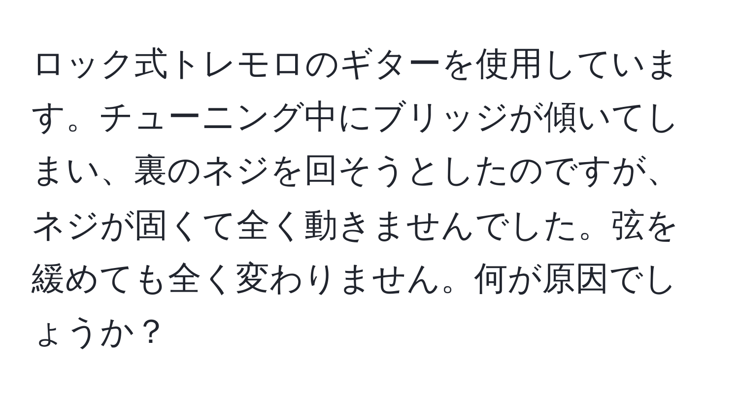 ロック式トレモロのギターを使用しています。チューニング中にブリッジが傾いてしまい、裏のネジを回そうとしたのですが、ネジが固くて全く動きませんでした。弦を緩めても全く変わりません。何が原因でしょうか？