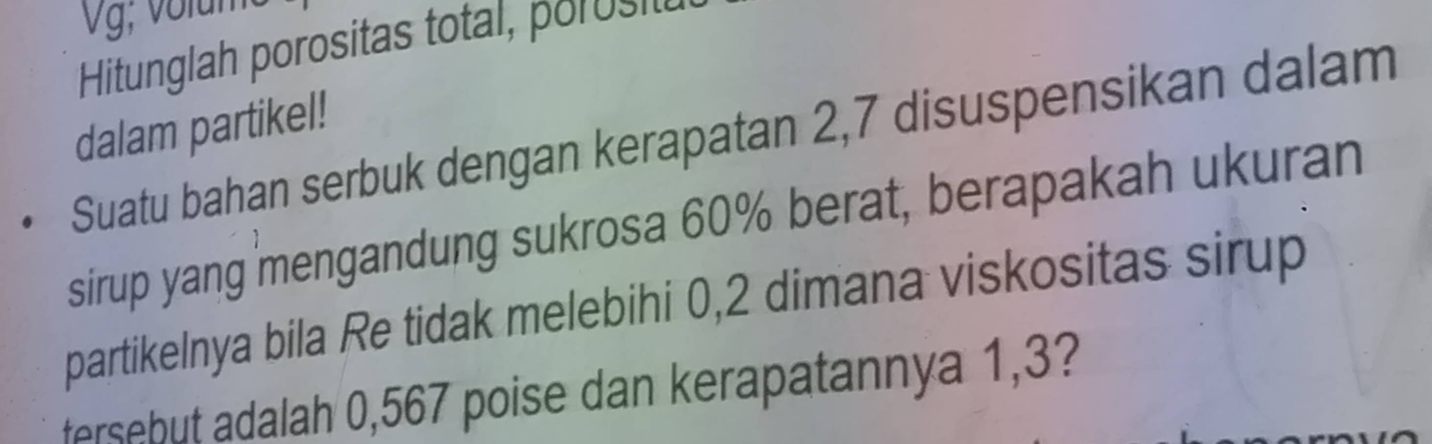 Vg; volum 
Hitunglah porositas tot o 
dalam partikel! 
Suatu bahan serbuk dengan kerapatan 2,7 disuspensikan dalam 
sirup yang mengandung sukrosa 60% berat, berapakah ukuran 
partikelnya bila Re tidak melebihi 0,2 dimana viskositas sirup 
fersebut adalah 0,567 poise dan kerapatannya 1,3?