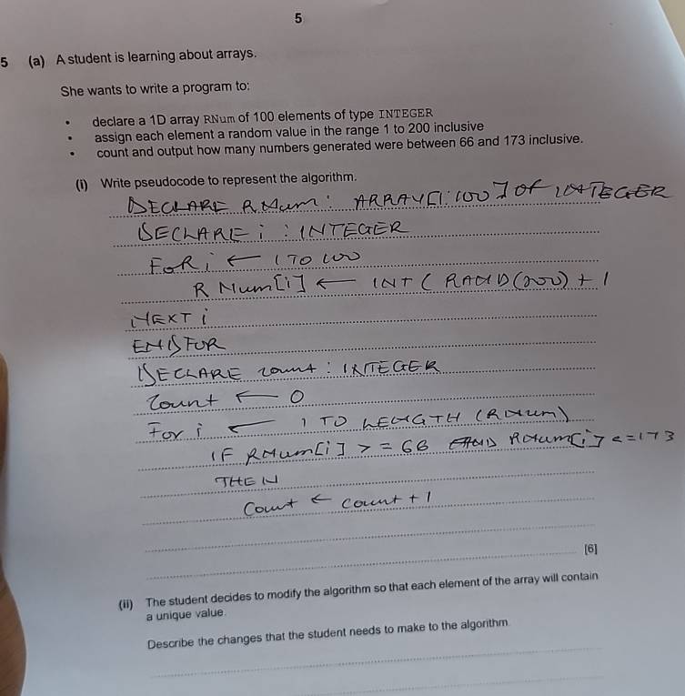 5 
5 (a) A student is learning about arrays. 
She wants to write a program to: 
declare a 1D array RNum of 100 elements of type INTEGER 
assign each element a random value in the range 1 to 200 inclusive 
count and output how many numbers generated were between 66 and 173 inclusive. 
(i) Write pseudocode to represent the algorithm. 
[6] 
(ii) The student decides to modify the algorithm so that each element of the array will contain 
a unique value. 
_ 
Describe the changes that the student needs to make to the algorithm 
_