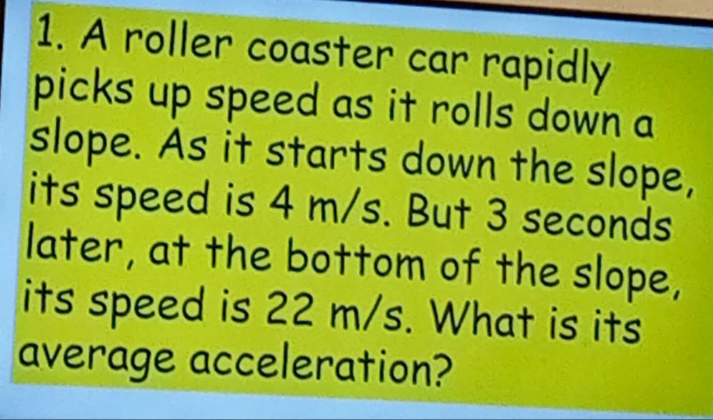 A roller coaster car rapidly 
picks up speed as it rolls down a 
slope. As it starts down the slope, 
its speed is 4 m/s. But 3 seconds
later, at the bottom of the slope, 
its speed is 22 m/s. What is its 
average acceleration?