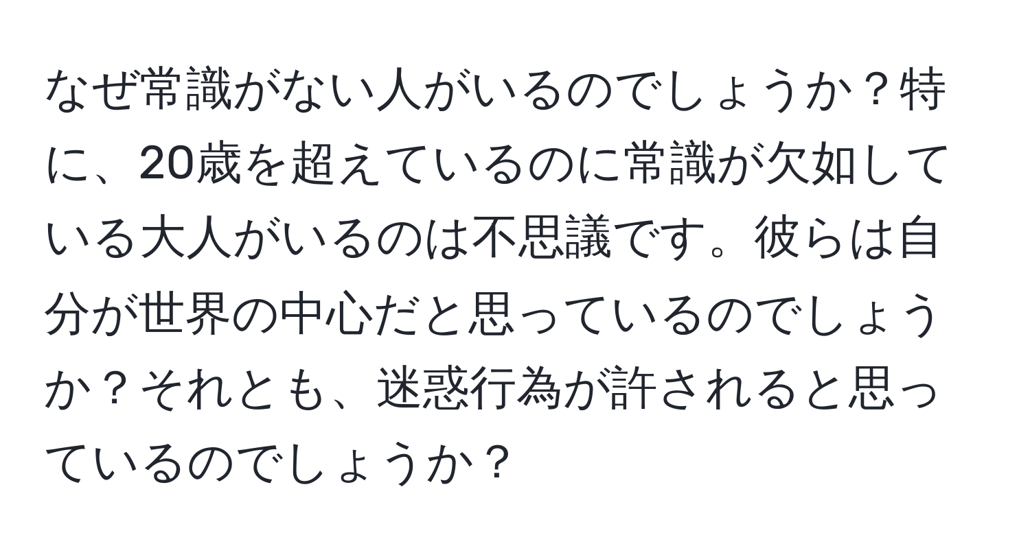 なぜ常識がない人がいるのでしょうか？特に、20歳を超えているのに常識が欠如している大人がいるのは不思議です。彼らは自分が世界の中心だと思っているのでしょうか？それとも、迷惑行為が許されると思っているのでしょうか？