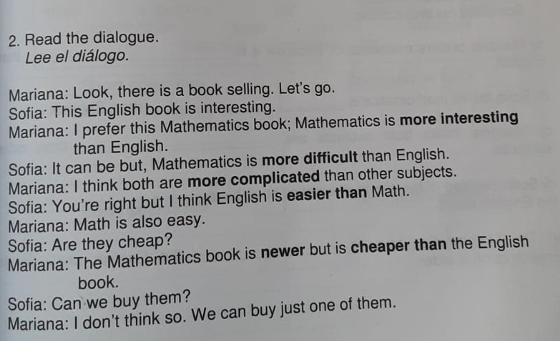 Read the dialogue. 
Lee el diálogo. 
Mariana: Look, there is a book selling. Let's go. 
Sofia: This English book is interesting. 
Mariana: I prefer this Mathematics book; Mathematics is more interesting 
than English. 
Sofia: It can be but, Mathematics is more difficult than English. 
Mariana: I think both are more complicated than other subjects. 
Sofia: You're right but I think English is easier than Math. 
Mariana: Math is also easy. 
Sofia: Are they cheap? 
Mariana: The Mathematics book is newer but is cheaper than the English 
book. 
Sofia: Can we buy them? 
Mariana: I don't think so. We can buy just one of them.