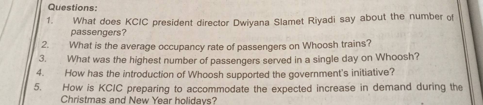 What does KCIC president director Dwiyana Slamet Riyadi say about the number of 
passengers? 
2. स ९ ५ What is the average occupancy rate of passengers on Whoosh trains? 
3. What was the highest number of passengers served in a single day on Whoosh? 
4. How has the introduction of Whoosh supported the government's initiative? 
5. How is KCIC preparing to accommodate the expected increase in demand during the 
Christmas and New Year holidays?