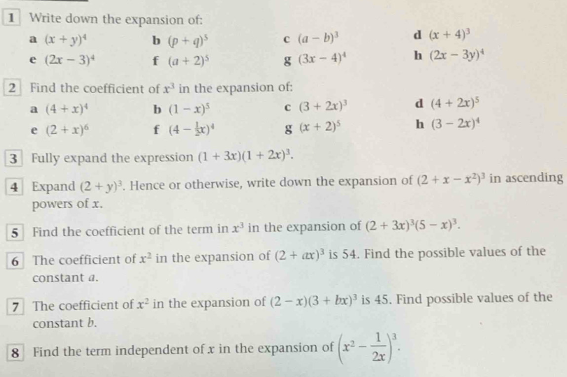 Write down the expansion of: 
a (x+y)^4
b (p+q)^5
c (a-b)^3
d (x+4)^3
e (2x-3)^4
f (a+2)^5
g (3x-4)^4
h (2x-3y)^4
2 Find the coefficient of x^3 in the expansion of: 
a (4+x)^4
b (1-x)^5
C (3+2x)^3
d (4+2x)^5
e (2+x)^6
f (4- 1/2 x)^4
g (x+2)^5
h (3-2x)^4
3 Fully expand the expression (1+3x)(1+2x)^3. 
4 Expand (2+y)^3. Hence or otherwise, write down the expansion of (2+x-x^2)^3 in ascending 
powers of x. 
5 Find the coefficient of the term in x^3 in the expansion of (2+3x)^3(5-x)^3. 
6 The coefficient of x^2 in the expansion of (2+ax)^3 is 54. Find the possible values of the 
constant a. 
7 The coefficient of x^2 in the expansion of (2-x)(3+bx)^3 is 45. Find possible values of the 
constant b. 
8 Find the term independent of x in the expansion of (x^2- 1/2x )^3.