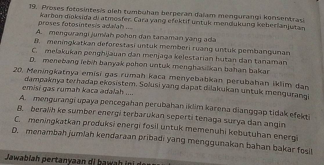 Proses fotosintesis oleh tumbuhan berperan dalam mengurangi konsentrasi
karbon dioksida di atmosfer. Cara yang efektif untuk mendukung keberlanjutan
proses fotosintesis adalah ....
A. mengurangi jumlah pohon dan tanaman yang ada
B. meningkatkan deforestasi untuk memberi ruang untuk pembangunan
C. melakukan penghijauan dan menjaga kelestarian hutan dan tanaman
D. menebang lebih banyak pohon untuk menghasilkan bahan bakar
20. Meningkatnya emisi gas rumah kaca menyebabkan perubahan iklim dan
dampaknya terhadap ekosistem. Solusi yang dapat dilakukan untuk mengurangi
emisi gas rumah kaca adalah ....
A. mengurangi upaya pencegahan perubahan iklim karena dianggap tidak efekti
B. beralih ke sumber energi terbarukan seperti tenaga surya dan angin
C. meningkatkan produksi energi fosil untuk memenuhi kebutuhan energi
D. menambah jumlah kendaraan pribadi yang menggunakan bahan bakar fosil
Jawablah pertanyaan di b a w i