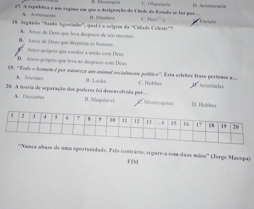 B. Monarquia C. Oligarquia D. Aristocracia
17. A república é um regime em que a designação do Chefe do Estado se faz por.
A. Armamento B. Ditadura C. Hen a X Eleição
18. Segundo “Santo Agostinho”, qual é a origem da “Cidade Celeste”?
A. Amor de Deus que leva desprezo de nós mesmos
B. Amor de Deus que despreza os homens
Amor-próprio que conduz a união com Deus
D. Amor-próprio que leva ao desprezo com Deus
19. “Todo o homem é por natureza um animal socialmente político”. Esta celebre frase pertence a..
A. Sóerates B. Locke C. Hobbes D. Aristóteles
20. A teoria de separação dos poderes foi desenvolvida por…
A. Descartes B. Maquiavel C. Montesquieu D. Hobbes
unca abuse de uma oportunidade. Pelo contrário, segure-a com duas mãos” (Jorge Macopa)
FIM