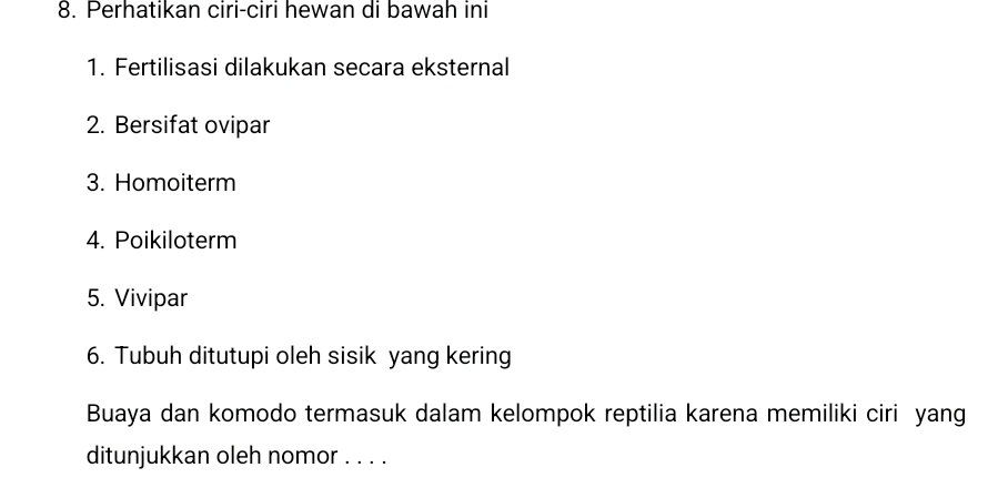 Perhatikan ciri-ciri hewan di bawah ini 
1. Fertilisasi dilakukan secara eksternal 
2. Bersifat ovipar 
3. Homoiterm 
4. Poikiloterm 
5. Vivipar 
6. Tubuh ditutupi oleh sisik yang kering 
Buaya dan komodo termasuk dalam kelompok reptilia karena memiliki ciri yang 
ditunjukkan oleh nomor . . . .