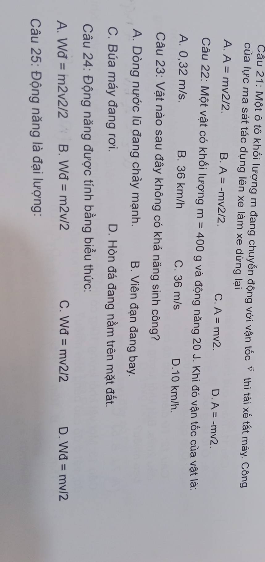 Một ô tô khối lượng m đang chuyễn động với vận tốc vector v thì tài xế tắt máy. Công
của lực ma sát tác dụng lên xe làm xe dừng lại
A. A=mv2/2.
B. A=-mv2/2.
C. A=mv2. D. A=-mv2. 
Câu 22: Một vật có khối lượng m=400g và động năng 20 J. Khi đó vận tốc của vật là:
A. 0,32 m/s. B. 36 km/h C. 36 m/s D. 10 km/h.
Câu 23: Vật nào sau đây không có khả năng sinh công?
A. Dòng nước lũ đang chảy mạnh. B. Viên đạn đang bay.
C. Búa máy đang rơi. D. Hòn đá đang nằm trên mặt đất.
Câu 24: Động năng được tính bằng biểu thức:
A. Wd=m2v2/2 B. Wd=m2v/2 C. Wd=mv2/2 D. Wd=mv/2
Câu 25: Động năng là đại lượng: